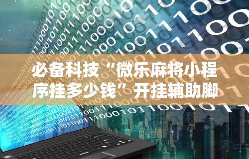 必备科技“微乐麻将小程序挂多少钱”开挂辅助脚本+详细开挂