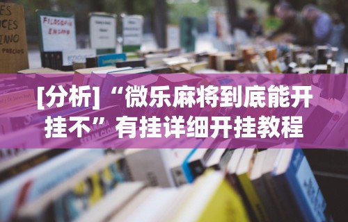 [分析]“微乐麻将到底能开挂不”有挂详细开挂教程