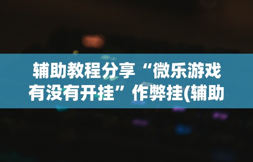 辅助教程分享“微乐游戏有没有开挂	”作弊挂(辅助外挂+