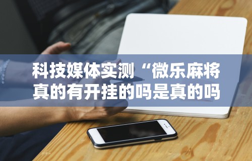 科技媒体实测“微乐麻将真的有开挂的吗是真的吗	”原来有神器下载！