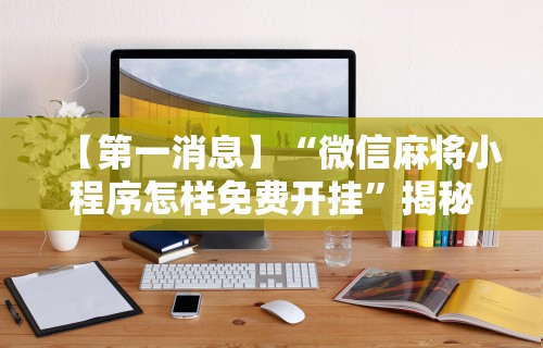 【第一消息】“微信麻将小程序怎样免费开挂	”揭秘透视辅助万能挂用法