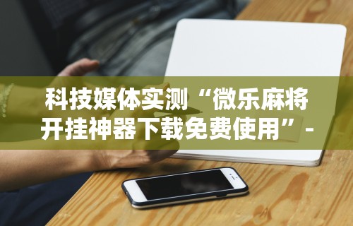 科技媒体实测“微乐麻将开挂神器下载免费使用	”-详细教程