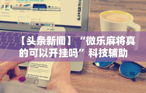 【头条新闻】“微乐麻将真的可以开挂吗	”科技辅助神器手机版