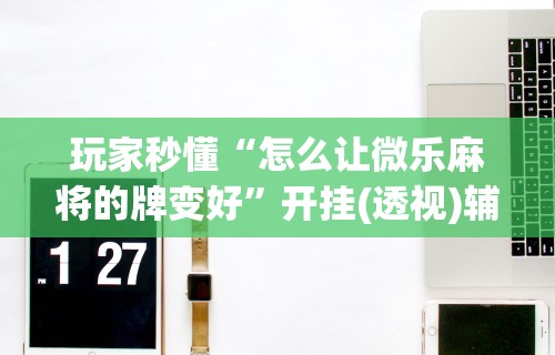 玩家秒懂“怎么让微乐麻将的牌变好	”开挂(透视)辅助教程