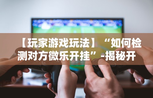 【知识科普】“星悦陕西麻将挂视频”开挂(透视)辅助教程