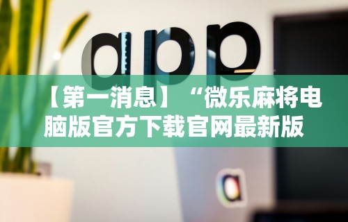 【第一消息】“微乐麻将电脑版官方下载官网最新版	”分享用挂教程
