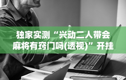 独家实测“兴动二人带会麻将有窍门吗(透视)”开挂(透视)辅助教程
