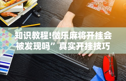 知识教程!微乐麻将开挂会被发现吗”真实开挂技巧分享