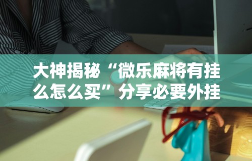 大神揭秘“微乐麻将有挂么怎么买	”分享必要外挂教程