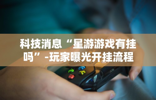 科技消息“星游游戏有挂吗”-玩家曝光开挂流程