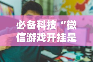 必备科技“微信游戏开挂是真的吗	”开挂辅助详细步骤