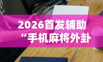 2026首发辅助“手机麻将外卦神器是真的吗	”辅助工具插件,揭秘技巧开挂